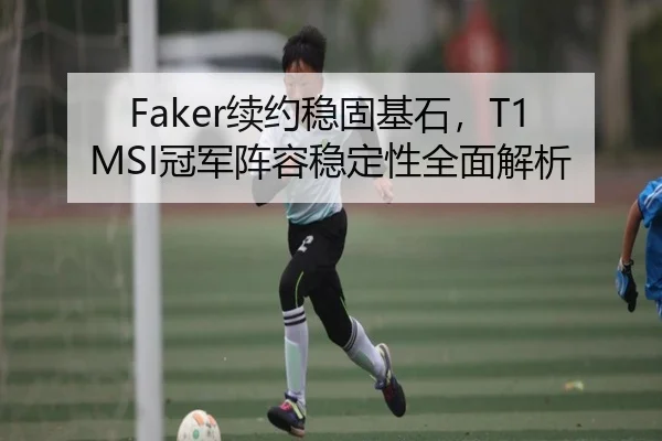 Faker续约稳固基石，T1 MSI冠军阵容稳定性全面解析