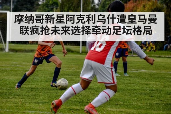 摩纳哥新星阿克利乌什遭皇马曼联疯抢未来选择牵动足坛格局